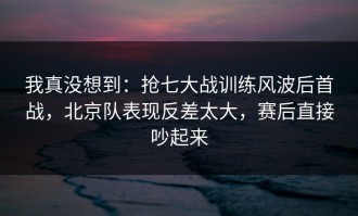 我真没想到：抢七大战训练风波后首战，北京队表现反差太大，赛后直接吵起来