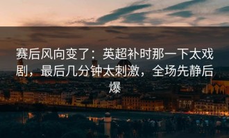 赛后风向变了：英超补时那一下太戏剧，最后几分钟太刺激，全场先静后爆