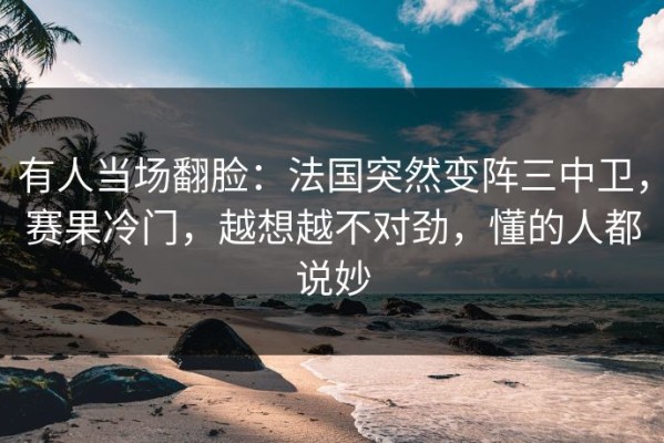 有人当场翻脸：法国突然变阵三中卫，赛果冷门，越想越不对劲，懂的人都说妙