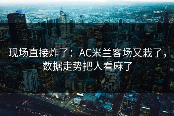 现场直接炸了：AC米兰客场又栽了，数据走势把人看麻了