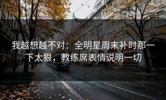 我越想越不对：全明星周末补时那一下太狠，教练席表情说明一切