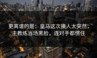 更离谱的是：皇马这次换人太突然，主教练当场黑脸，连对手都愣住