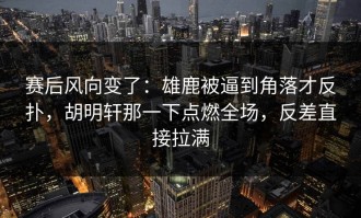 赛后风向变了：雄鹿被逼到角落才反扑，胡明轩那一下点燃全场，反差直接拉满