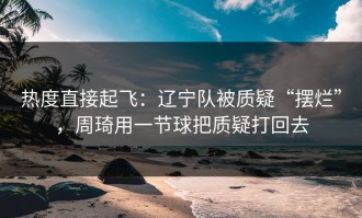 热度直接起飞：辽宁队被质疑“摆烂”，周琦用一节球把质疑打回去