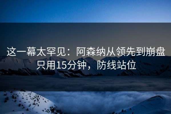 这一幕太罕见：阿森纳从领先到崩盘只用15分钟，防线站位