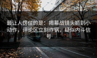 最让人愣住的是：揭幕战镜头抓到小动作，评论区立刻炸锅，疑似内斗信号