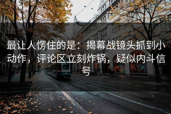 最让人愣住的是：揭幕战镜头抓到小动作，评论区立刻炸锅，疑似内斗信号