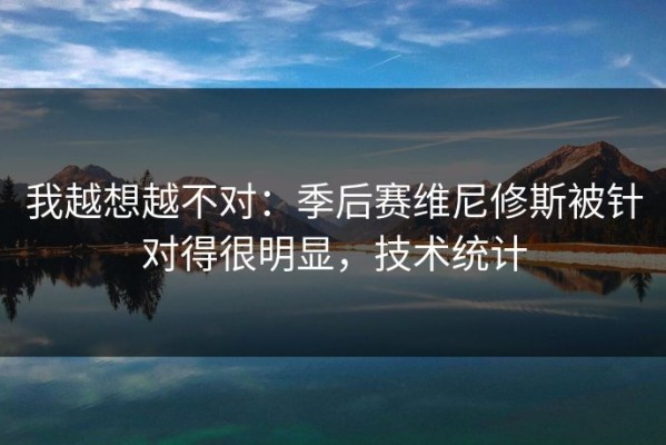 我越想越不对：季后赛维尼修斯被针对得很明显，技术统计