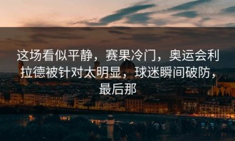 这场看似平静，赛果冷门，奥运会利拉德被针对太明显，球迷瞬间破防，最后那
