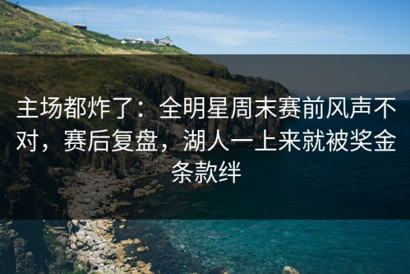 主场都炸了：全明星周末赛前风声不对，赛后复盘，湖人一上来就被奖金条款绊