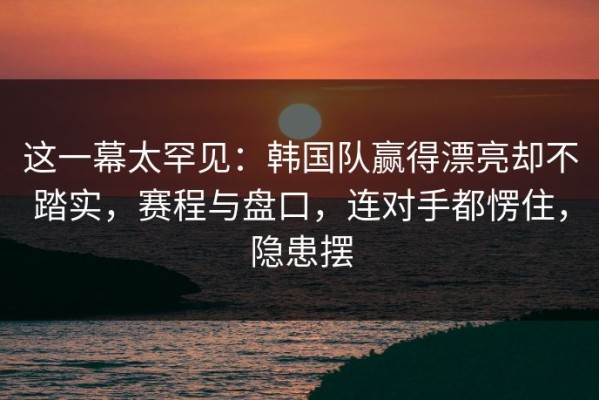 这一幕太罕见：韩国队赢得漂亮却不踏实，赛程与盘口，连对手都愣住，隐患摆