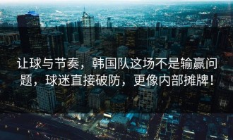 让球与节奏，韩国队这场不是输赢问题，球迷直接破防，更像内部摊牌！