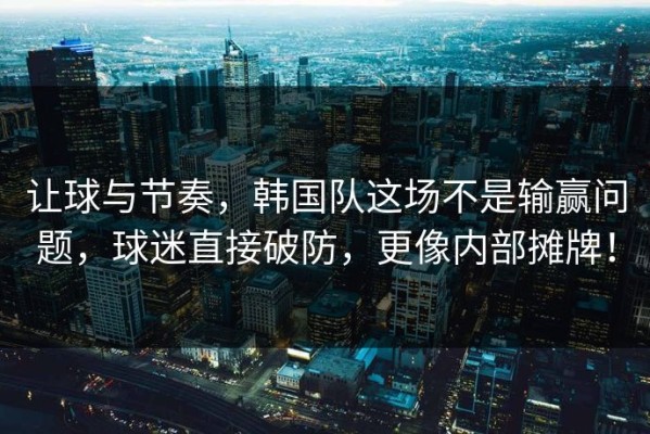 让球与节奏，韩国队这场不是输赢问题，球迷直接破防，更像内部摊牌！