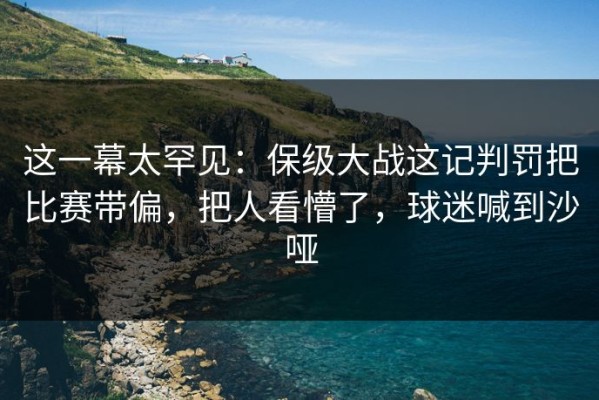 这一幕太罕见：保级大战这记判罚把比赛带偏，把人看懵了，球迷喊到沙哑
