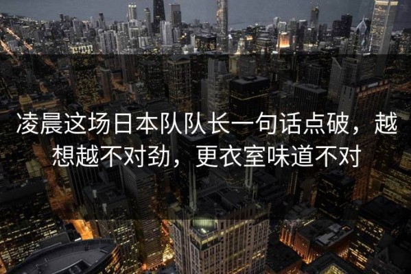 凌晨这场日本队队长一句话点破，越想越不对劲，更衣室味道不对