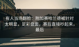 有人当场翻脸：附加赛哈兰德被针对太明显，足彩盘面，赛后直接吵起来，最后