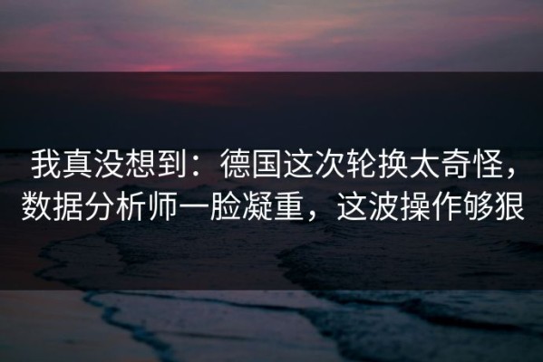 我真没想到：德国这次轮换太奇怪，数据分析师一脸凝重，这波操作够狠