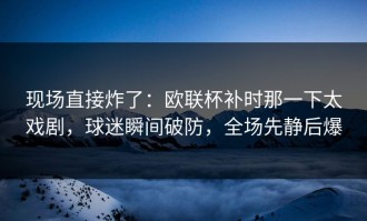 现场直接炸了：欧联杯补时那一下太戏剧，球迷瞬间破防，全场先静后爆