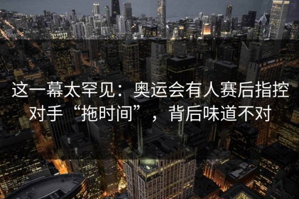 这一幕太罕见：奥运会有人赛后指控对手“拖时间”，背后味道不对