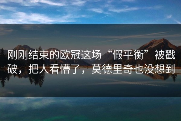 刚刚结束的欧冠这场“假平衡”被戳破，把人看懵了，莫德里奇也没想到