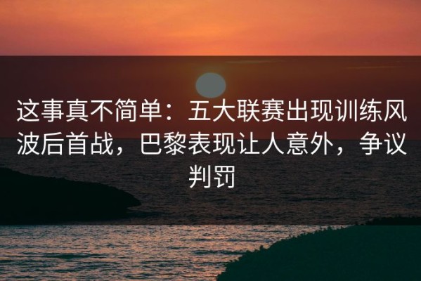 这事真不简单：五大联赛出现训练风波后首战，巴黎表现让人意外，争议判罚