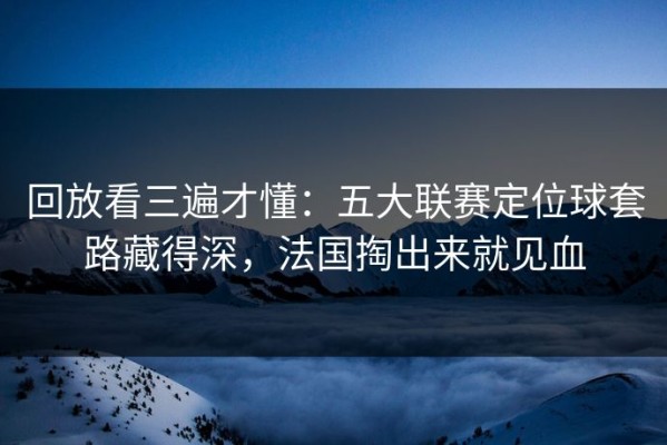 回放看三遍才懂：五大联赛定位球套路藏得深，法国掏出来就见血