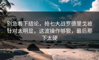 别急着下结论，抢七大战罗德里戈被针对太明显，这波操作够狠，最后那下太硬