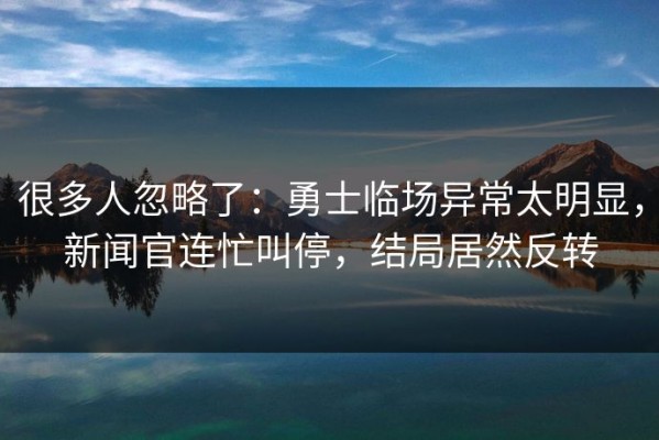 很多人忽略了：勇士临场异常太明显，新闻官连忙叫停，结局居然反转