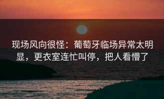 现场风向很怪：葡萄牙临场异常太明显，更衣室连忙叫停，把人看懵了