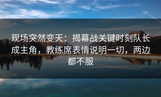 现场突然变天：揭幕战关键时刻队长成主角，教练席表情说明一切，两边都不服