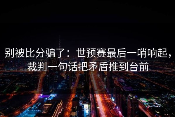 别被比分骗了：世预赛最后一哨响起，裁判一句话把矛盾推到台前
