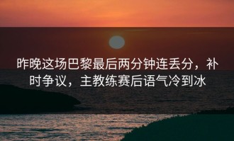 昨晚这场巴黎最后两分钟连丢分，补时争议，主教练赛后语气冷到冰
