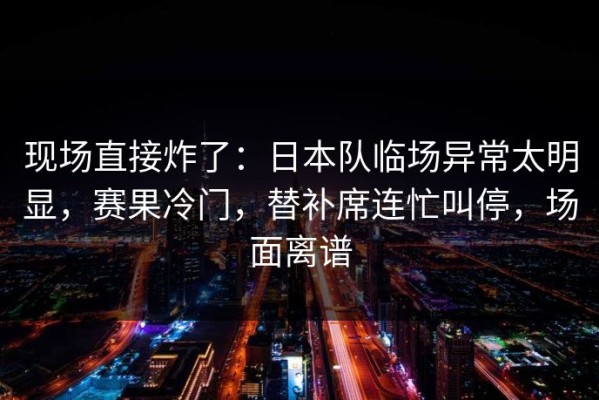 现场直接炸了：日本队临场异常太明显，赛果冷门，替补席连忙叫停，场面离谱