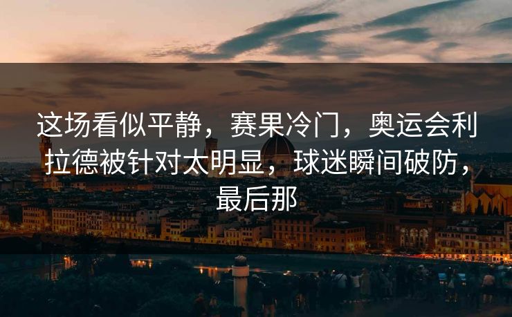 这场看似平静，赛果冷门，奥运会利拉德被针对太明显，球迷瞬间破防，最后那
