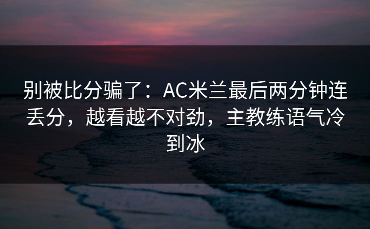 别被比分骗了：AC米兰最后两分钟连丢分，越看越不对劲，主教练语气冷到冰