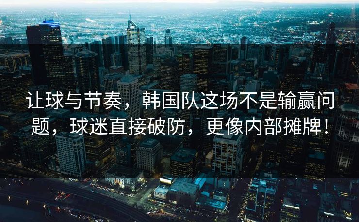 让球与节奏，韩国队这场不是输赢问题，球迷直接破防，更像内部摊牌！