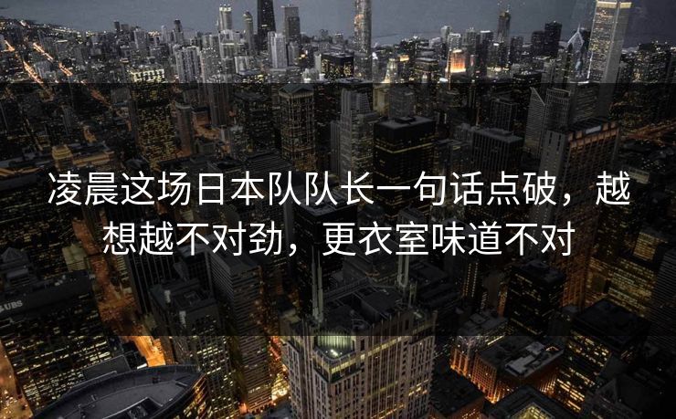凌晨这场日本队队长一句话点破，越想越不对劲，更衣室味道不对