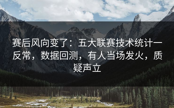 赛后风向变了：五大联赛技术统计一反常，数据回测，有人当场发火，质疑声立