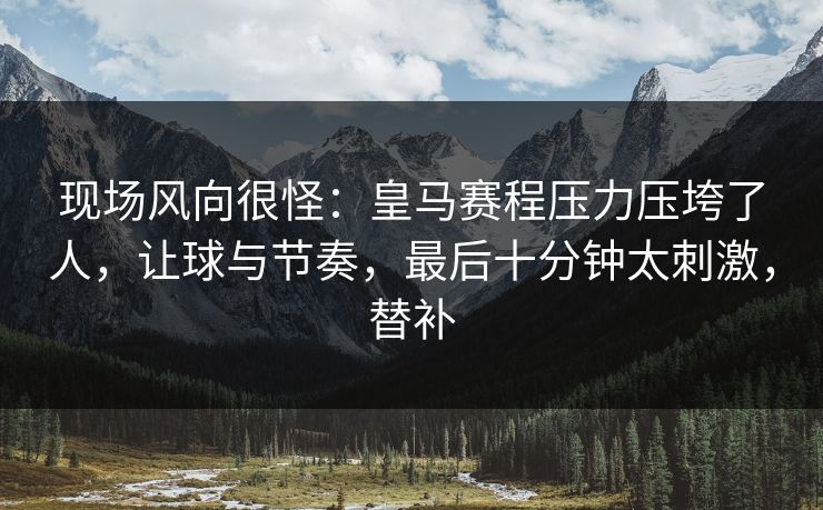 现场风向很怪：皇马赛程压力压垮了人，让球与节奏，最后十分钟太刺激，替补