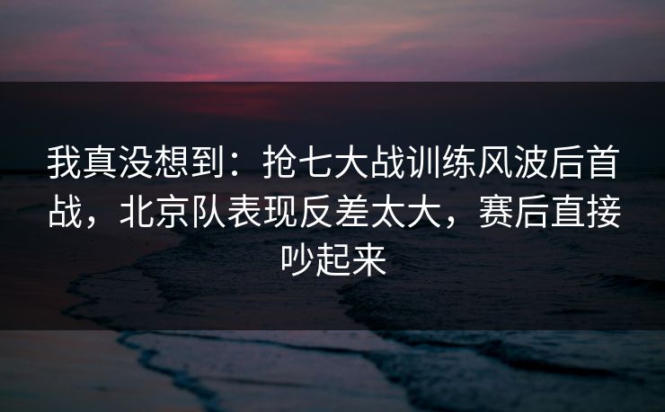 我真没想到：抢七大战训练风波后首战，北京队表现反差太大，赛后直接吵起来
