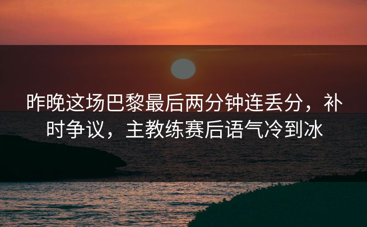 昨晚这场巴黎最后两分钟连丢分，补时争议，主教练赛后语气冷到冰