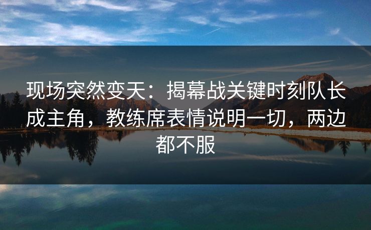 现场突然变天：揭幕战关键时刻队长成主角，教练席表情说明一切，两边都不服