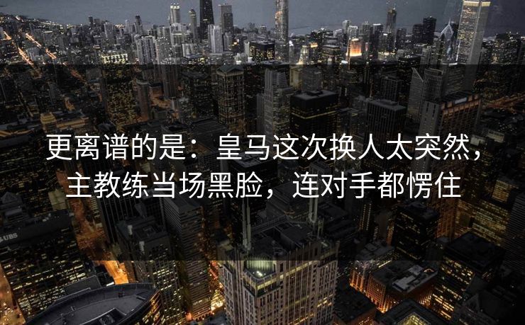 更离谱的是：皇马这次换人太突然，主教练当场黑脸，连对手都愣住