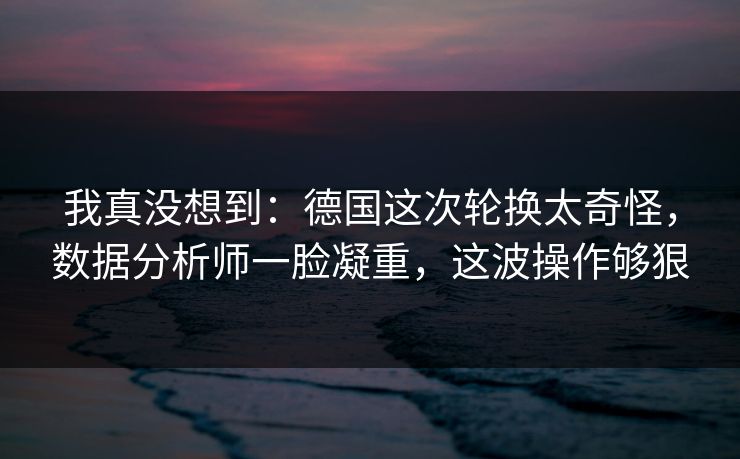 我真没想到:德国这次轮换太奇怪,数据分析师一脸凝重,这波操作够狠 我真没想到:德国这次轮换太奇怪,数据分析师一脸凝重,这波操作够狠
