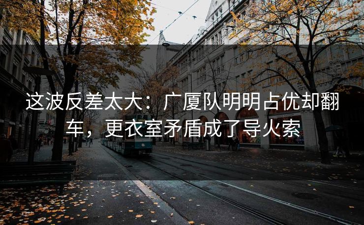 这波反差太大：广厦队明明占优却翻车，更衣室矛盾成了导火索