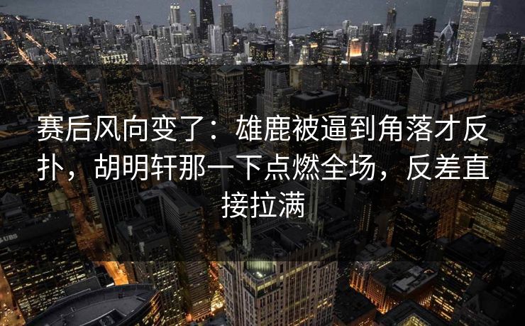 赛后风向变了：雄鹿被逼到角落才反扑，胡明轩那一下点燃全场，反差直接拉满