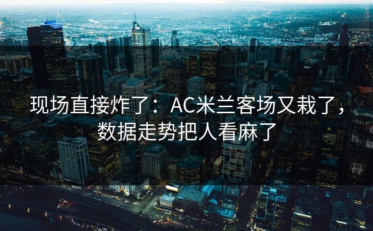 现场直接炸了：AC米兰客场又栽了，数据走势把人看麻了