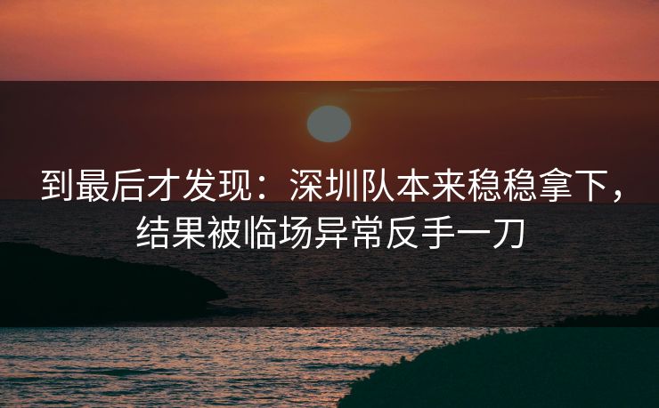 到最后才发现：深圳队本来稳稳拿下，结果被临场异常反手一刀