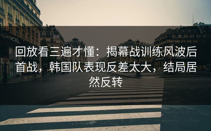 回放看三遍才懂：揭幕战训练风波后首战，韩国队表现反差太大，结局居然反转