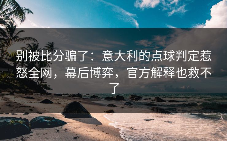 别被比分骗了：意大利的点球判定惹怒全网，幕后博弈，官方解释也救不了